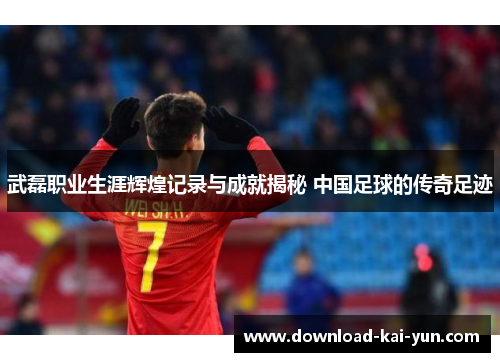 武磊职业生涯辉煌记录与成就揭秘 中国足球的传奇足迹