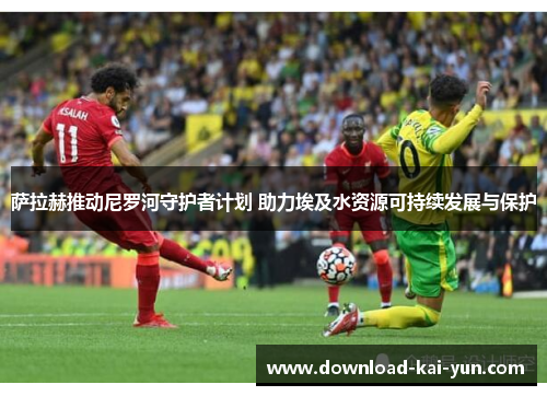 萨拉赫推动尼罗河守护者计划 助力埃及水资源可持续发展与保护