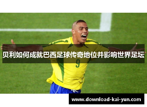 贝利如何成就巴西足球传奇地位并影响世界足坛