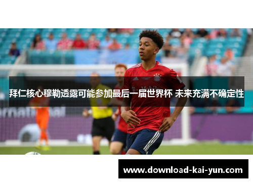 拜仁核心穆勒透露可能参加最后一届世界杯 未来充满不确定性